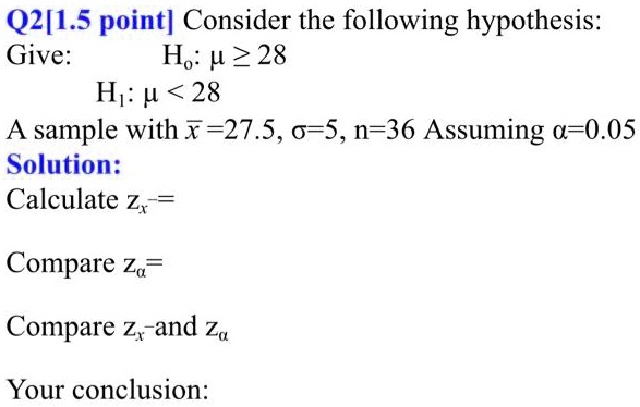 Q2[1.5 point] Consider the following hypothesis:
Give: H?: ? ? 28
H?: ? < 28
A sample with x? = 27.5, ? = 5, n = 36 Assuming ? = 0.05
Solution:
Calculate zx? =
Compare z? =
Compare zx? and z?
Your conclusion: