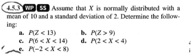 Assume that X is normally distributed with a mean of 10 and a standard deviation of 2. Determine the following:
a. P(X < 13)
b. P(X > 9)
c. P(6 < X < 14)
d. P(2 < X < 4)
e. P(-2 < X < 8)