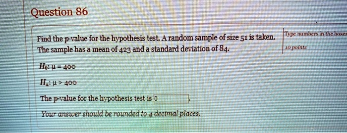 Question 86

Find the p-value for the hypothesis test. A random sample of size 51 is taken. The sample has a mean of 423 and a standard deviation of 84.

H0: ? = 400
Ha: ? > 400

The p-value for the hypothesis test is

Your answer should be rounded to 4 decimal places.