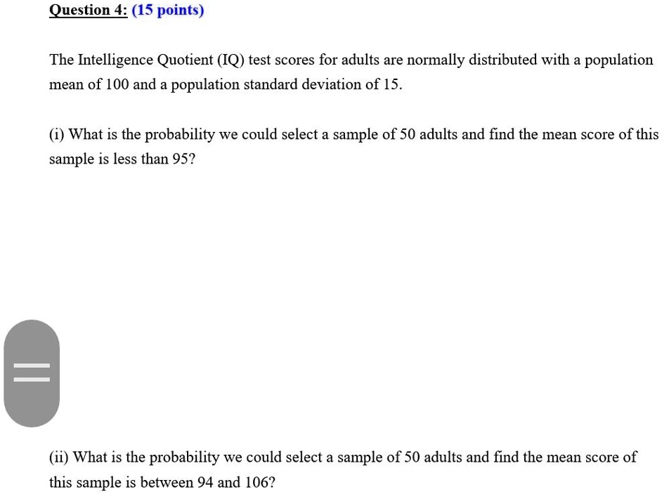 Question 4: (15 points)
The Intelligence Quotient (IQ) test scores for adults are normally distributed with a population
mean of 100 and a population standard deviation of 15.
(i) What is the probability we could select a sample of 50 adults and find the mean score of this
sample is less than 95?
(ii) What is the probability we could select a sample of 50 adults and find the mean score of
this sample is between 94 and 106?