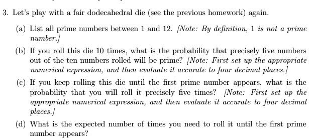 3. Let's play with a fair dodecahedral die (see the previous homework) again.
(a) List all prime numbers between 1 and 12. [Note: By definition, 1 is not a prime
number.]
(b) If you roll this die 10 times, what is the probability that precisely five numbers
out of the ten numbers rolled will be prime? [Note: First set up the appropriate
numerical expression, and then evaluate it accurate to four decimal places.]
(c) If you keep rolling this die until the first prime number appears, what is the
probability that you will roll it precisely five times? [Note: First set up the
appropriate numerical expression, and then evaluate it accurate to four decimal
places.]
(d) What is the expected number of times you need to roll it until the first prime
number appears?