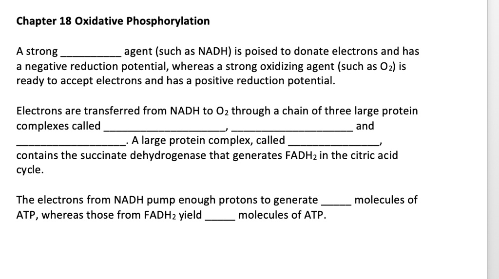 A strong  agent (such as NADH) is poised to donate electrons and has a negative reduction potential, whereas a strong oxidizing agent (such as O2) is ready to accept electrons and has a positive reduction potential.

Electrons are transferred from NADH to O2 through a chain of three large protein complexes called ,  and . A large protein complex, called , contains the succinate dehydrogenase that generates FADH2 in the citric acid cycle.

The electrons from NADH pump enough protons to generate  molecules of ATP, whereas those from FADH2 yield  molecules of ATP.