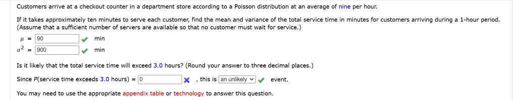Customers arrive at a checkout counter in a department store according to a Poisson distribution at an average of nine per hour.

If it takes approximately ten minutes to serve each customer, find the mean and variance of the total service time in minutes for customers arriving during a 1-hour period. (Assume that a sufficient number of servers are available so that no customer must wait for service.)

? = 90 min
?² = 900 min

Is it likely that the total service time will exceed 3.0 hours? (Round your answer to three decimal places.)

Since P(service time exceeds 3.0 hours) = 0 , this is an unlikely event.

You may need to use the appropriate appendix table or technology to answer this question.