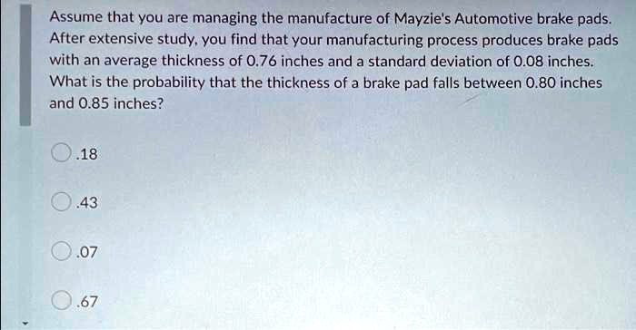 Assume that you are managing the manufacture of Mayzie's Automotive brake pads. After extensive study, you find that your manufacturing process produces brake pads with an average thickness of 0.76 inches and a standard deviation of 0.08 inches. What is the probability that the thickness of a brake pad falls between 0.80 inches and 0.85 inches?
.18
.43
.07
.67