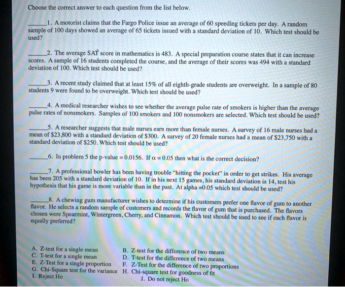 Choose the correct answer to each question from the list below.

1. A motorist claims that the Fargo Police issue an average of 60 speeding tickets per day. A random sample of 100 days showed an average of 65 tickets issued with a standard deviation of 10. Which test should be used?

2. The average SAT score in mathematics is 483. A special preparation course states that it can increase scores. A sample of 16 students completed the course, and the average of their scores was 494 with a standard deviation of 100. Which test should be used?

3. A recent study claimed that at least 15% of all eighth-grade students are overweight. In a sample of 80 students 9 were found to be overweight. Which test should be used?

4. A medical researcher wishes to see whether the average pulse rate of smokers is higher than the average pulse rates of nonsmokers. Samples of 100 smokers and 100 nonsmokers are selected. Which test should be used?

5. A researcher suggests that male nurses earn more than female nurses. A survey of 16 male nurses had a mean of 23,800 with a standard deviation of300. A survey of 20 female nurses had a mean of 23,750 with a standard deviation of250. Which test should be used?

6. In problem 5 the p-value = 0.0156. If ? = 0.05 then what is the correct decision?

7. A professional bowler has been having trouble "hitting the pocket" in order to get strikes. His average has been 205 with a standard deviation of 10. If in his next 15 games, his standard deviation is 14, test his hypothesis that his game is more variable than in the past. At alpha = 0.05 which test should be used?

8. A chewing gum manufacturer wishes to determine if his customers prefer one flavor of gum to another flavor. He selects a random sample of customers and records the flavor of gum that is purchased. The flavors chosen were Spearmint, Wintergreen, Cherry, and Cinnamon. Which test should be used to see if each flavor is equally preferred?

A. Z-test for a single mean
B. Z-test for the difference of two means
C. T-test for a single mean
D. T-test for the difference of two means
E. Z-Test for a single proportion
F. Z-Test for the difference of two proportions
G. Chi-Square test for the variance
H. Chi-square test for goodness of fit
I. Reject Ho
J. Do not reject Ho