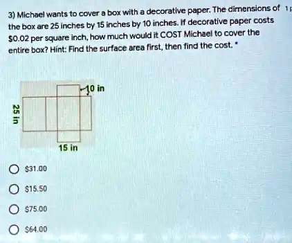 3) Michael wants to cover a box with a decorative paper. The dimensions of the box are 25 inches by 15 inches by 10 inches. If decorative paper costs 0.02 per square inch, how much would it COST Michael to cover the entire box? Hint: Find the surface area first, then find the cost. *
25 in
10 in31.00
15.5075.00
15 in
64.00
