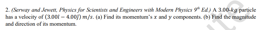 2. (Serway and Jewett, Physics for Scientists and Engineers with Modern Physics 9^th Ed.) A 3.00-kg particle has a velocity of (3.00 -4.00 ) m / s. (a) Find its momentum's x and y components. (b) Find the magnitude and direction of its momentum.
