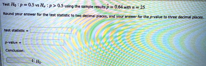 Test H0 : p = 0.5 vs Ha : p > 0.5 using the sample results p? = 0.64 with n = 25
Round your answer for the test statistic to two decimal places, and your answer for the p-value to three decimal places.
test statistic =
p-value =
Conclusion:
H0.