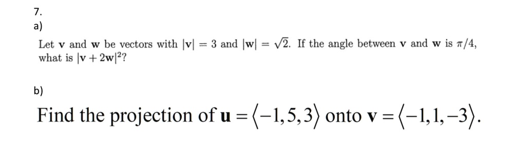 7.
a)
Let v and w be vectors with |v| = 3 and |w| = ?2. If the angle between v and w is ?/4,
what is |v + 2w|^2?

b)
Find the projection of u = ?-1, 5, 3? onto v = ?-1, 1, -3?.