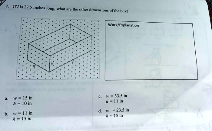 7. If l is 27.5 inches long, what are the other dimensions of the box?
Work/Explanation
a. w = 15 in
h = 10 in
b. w = 11 in
h = 15 in
c. w = 33.5 in
h = 11 in
d. w = 23.5 in
h = 15 in