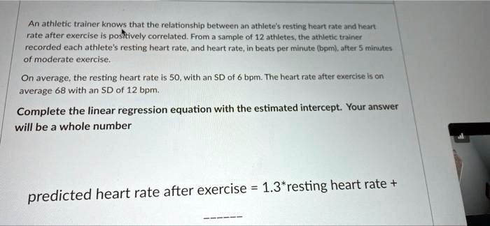 An athletic trainer knows that the relationship between an athlete's resting heart rate and heart
rate after exercise is positively correlated. From a sample of 12 athletes, the athletic trainer
recorded each athlete's resting heart rate, and heart rate, in beats per minute (bpm), after 5 minutes
of moderate exercise.
On average, the resting heart rate is 50, with an SD of 6 bpm. The heart rate after exercise is on
average 68 with an SD of 12 bpm.
Complete the linear regression equation with the estimated intercept. Your answer
will be a whole number
predicted heart rate after exercise = 1.3*resting heart rate +