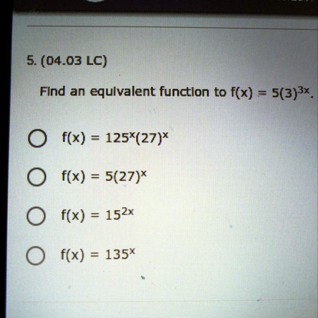 5. (04.03 LC)
Find an equivalent function to f(x) = 5(3)^3x.
f(x) = 125^x(27)^x
f(x) = 5(27)^x
f(x) = 15^2x
f(x) = 135^x