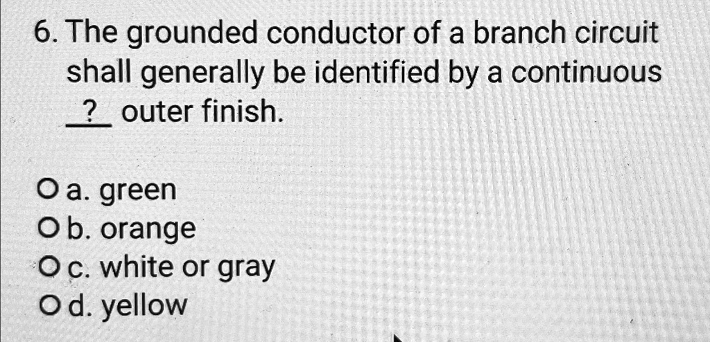 6. The grounded conductor of a branch circuit shall generally be identified by a continuous ? outer finish.
Oa. green
Ob. orange
Oc. white or gray
Od. yellow