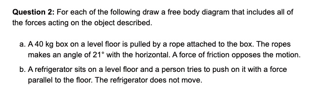 For each of the following draw a free body diagram that includes all of the forces acting on the object described.

a. A 40 kg box on a level floor is pulled by a rope attached to the box. The ropes makes an angle of 21° with the horizontal. A force of friction opposes the motion.

b. A refrigerator sits on a level floor and a person tries to push on it with a force parallel to the floor. The refrigerator does not move.