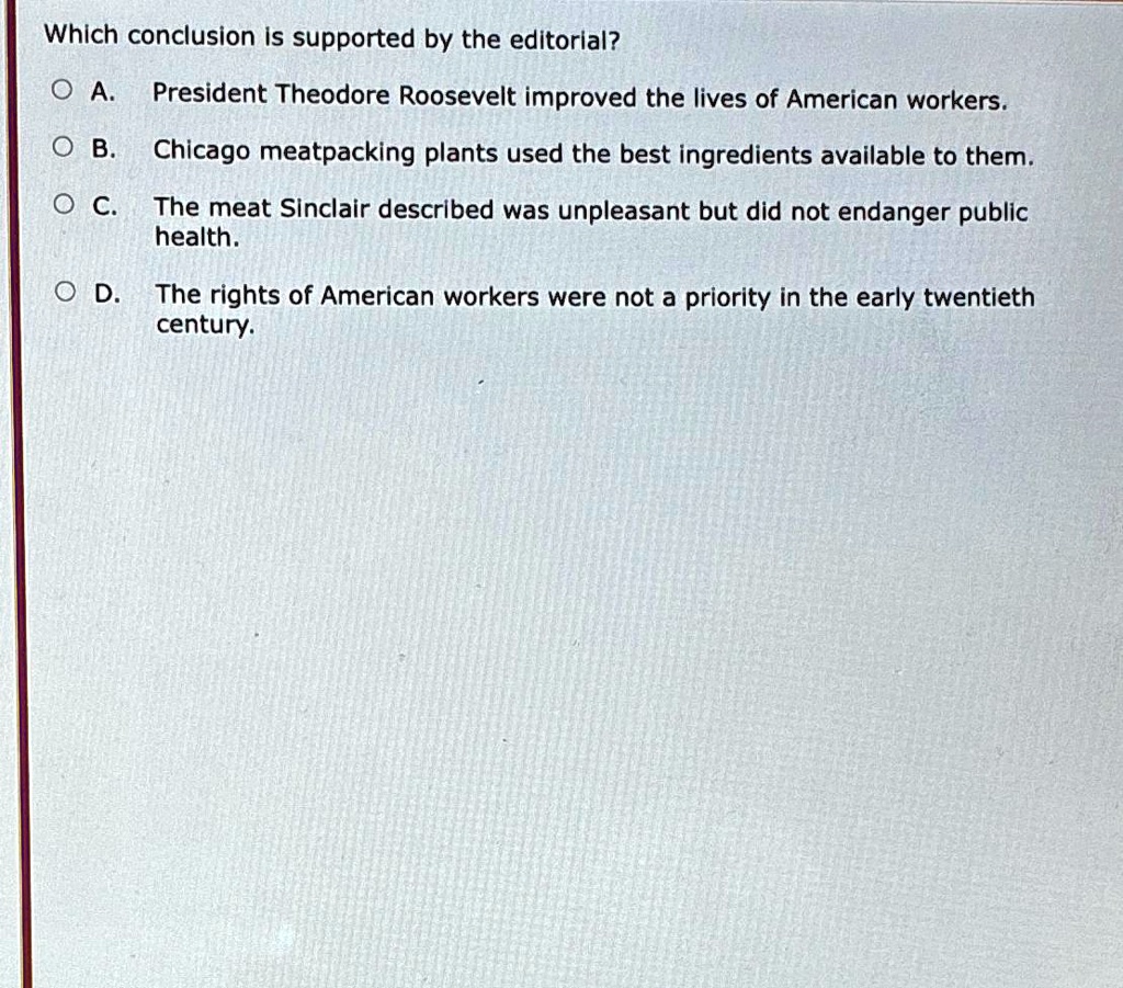 Which conclusion is supported by the editorial?
A. President Theodore Roosevelt improved the lives of American workers.
B. Chicago meatpacking plants used the best ingredients available to them.
C. The meat Sinclair described was unpleasant but did not endanger public health.
D. The rights of American workers were not a priority in the early twentieth century.