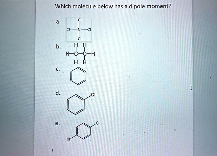 Which molecule below has a dipole moment?
a.
Cl
Cl-C-Cl
Cl
b.
H H
H-C-C-H
H H
c.
(Benzene ring)
d.
(Benzene ring with Cl)
e.
Cl
(Benzene ring with two Cl)