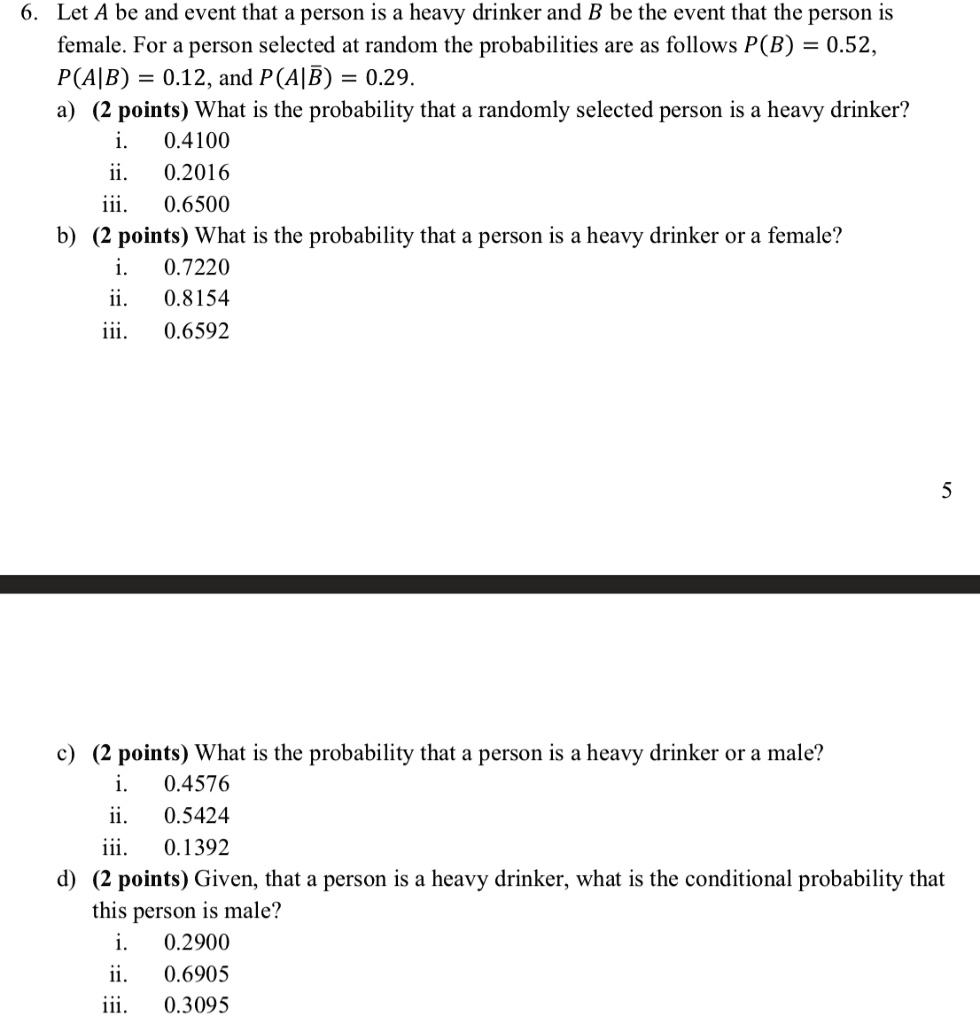 6. Let A be and event that a person is a heavy drinker and B be the event that the person is female. For a person selected at random the probabilities are as follows P(B) = 0.52, P(A|B) = 0.12, and P(A|?) = 0.29.
a) (2 points) What is the probability that a randomly selected person is a heavy drinker?
i. 0.4100
ii. 0.2016
iii. 0.6500
b) (2 points) What is the probability that a person is a heavy drinker or a female?
i. 0.7220
ii. 0.8154
iii. 0.6592
c) (2 points) What is the probability that a person is a heavy drinker or a male?
i. 0.4576
ii. 0.5424
iii. 0.1392
d) (2 points) Given, that a person is a heavy drinker, what is the conditional probability that this person is male?
i. 0.2900
ii. 0.6905
iii. 0.3095