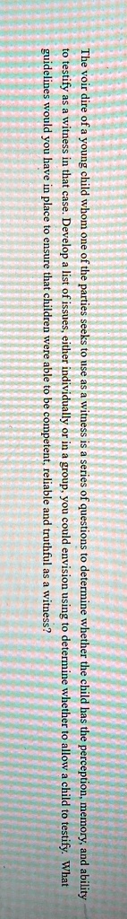 The voir dire of a young child whom one of the parties seeks to use as a witness is a series of questions to determine whether the child has the perception, memory, and ability to testify as a witness in that case. Develop a list of issues, either individually or in a group, you could envision using to determine whether to allow a child to testify. What guidelines would you have in place to ensure that children were able to be competent, reliable and truthful as a witness?