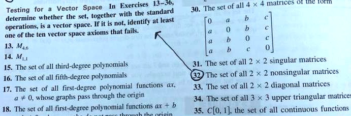 Testing for a Vector Space In Exercises 13-36,
determine whether the set, together with the standard
operations, is a vector space. If it is not, identify at least
one of the ten vector space axioms that fails.
13. M4,6
14. M1,1
15. The set of all third-degree polynomials
16. The set of all fifth-degree polynomials
17. The set of all first-degree polynomial functions ax,
a ≠ 0, whose graphs pass through the origin
18. The set of all first-degree polynomial functions ax + b
30. The set of all 4 × 4 matrices of the form
< b m a t r i x >
31. The set of all 2 × 2 singular matrices
32 The set of all 2 × 2 nonsingular matrices
33. The set of all 2 × 2 diagonal matrices
34. The set of all 3 × 3 upper triangular matrices
35. C[0, 1], the set of all continuous functions