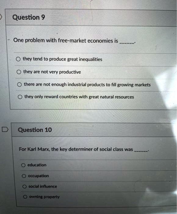 Question 9

One problem with free-market economies is .

they tend to produce great inequalities
they are not very productive
there are not enough industrial products to fill growing markets
they only reward countries with great natural resources

Question 10

For Karl Marx, the key determiner of social class was .

education
occupation
social influence
owning property