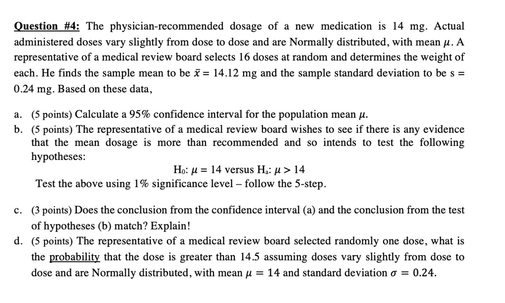 Question #4: The physician-recommended dosage of a new medication is 14 mg. Actual administered doses vary slightly from dose to dose and are Normally distributed, with mean ?. A representative of a medical review board selects 16 doses at random and determines the weight of each. He finds the sample mean to be x? = 14.12 mg and the sample standard deviation to be s = 0.24 mg. Based on these data,

a. (5 points) Calculate a 95% confidence interval for the population mean ?.
b. (5 points) The representative of a medical review board wishes to see if there is any evidence that the mean dosage is more than recommended and so intends to test the following hypotheses:
H0: ? = 14 versus Ha: ? > 14
Test the above using 1% significance level – follow the 5-step.

c. (3 points) Does the conclusion from the confidence interval (a) and the conclusion from the test of hypotheses (b) match? Explain!
d. (5 points) The representative of a medical review board selected randomly one dose, what is the probability that the dose is greater than 14.5 assuming doses vary slightly from dose to dose and are Normally distributed, with mean ? = 14 and standard deviation ? = 0.24.