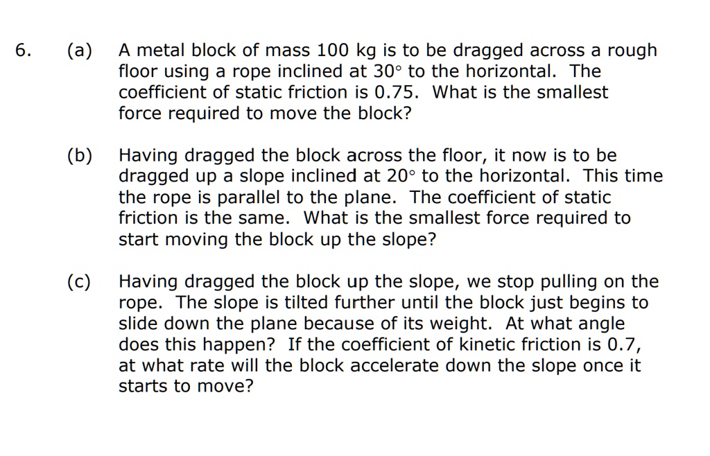 6. (a) A metal block of mass 100 kg is to be dragged across a rough floor using a rope inclined at 30° to the horizontal. The coefficient of static friction is 0.75. What is the smallest force required to move the block?

(b) Having dragged the block across the floor, it now is to be dragged up a slope inclined at 20° to the horizontal. This time the rope is parallel to the plane. The coefficient of static friction is the same. What is the smallest force required to start moving the block up the slope?

(c) Having dragged the block up the slope, we stop pulling on the rope. The slope is tilted further until the block just begins to slide down the plane because of its weight. At what angle does this happen? If the coefficient of kinetic friction is 0.7, at what rate will the block accelerate down the slope once it starts to move?