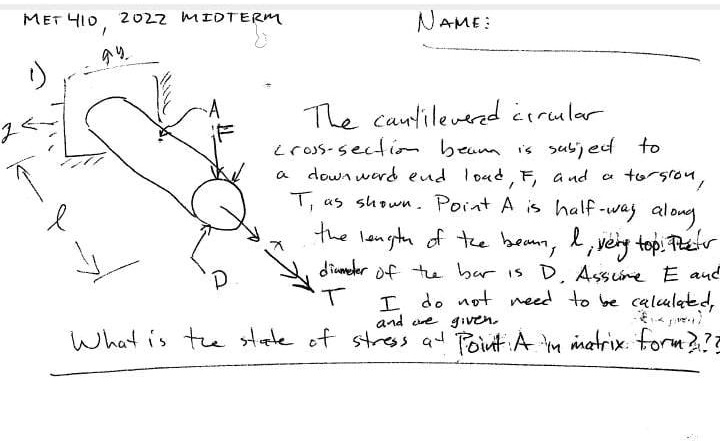 MET 410, 2022 MIDTERM
NAME:
The cantilevered circular
cross-section beam is subject to
a downward end load, F, and a torsion,
T, as shown. Point A is half-way along
the length of the beam, l, very top. The
diameter of the bar is D. Assume E and
I do not need to be calculated,
and are given.
What is the state of stress at Point A in matrix form???