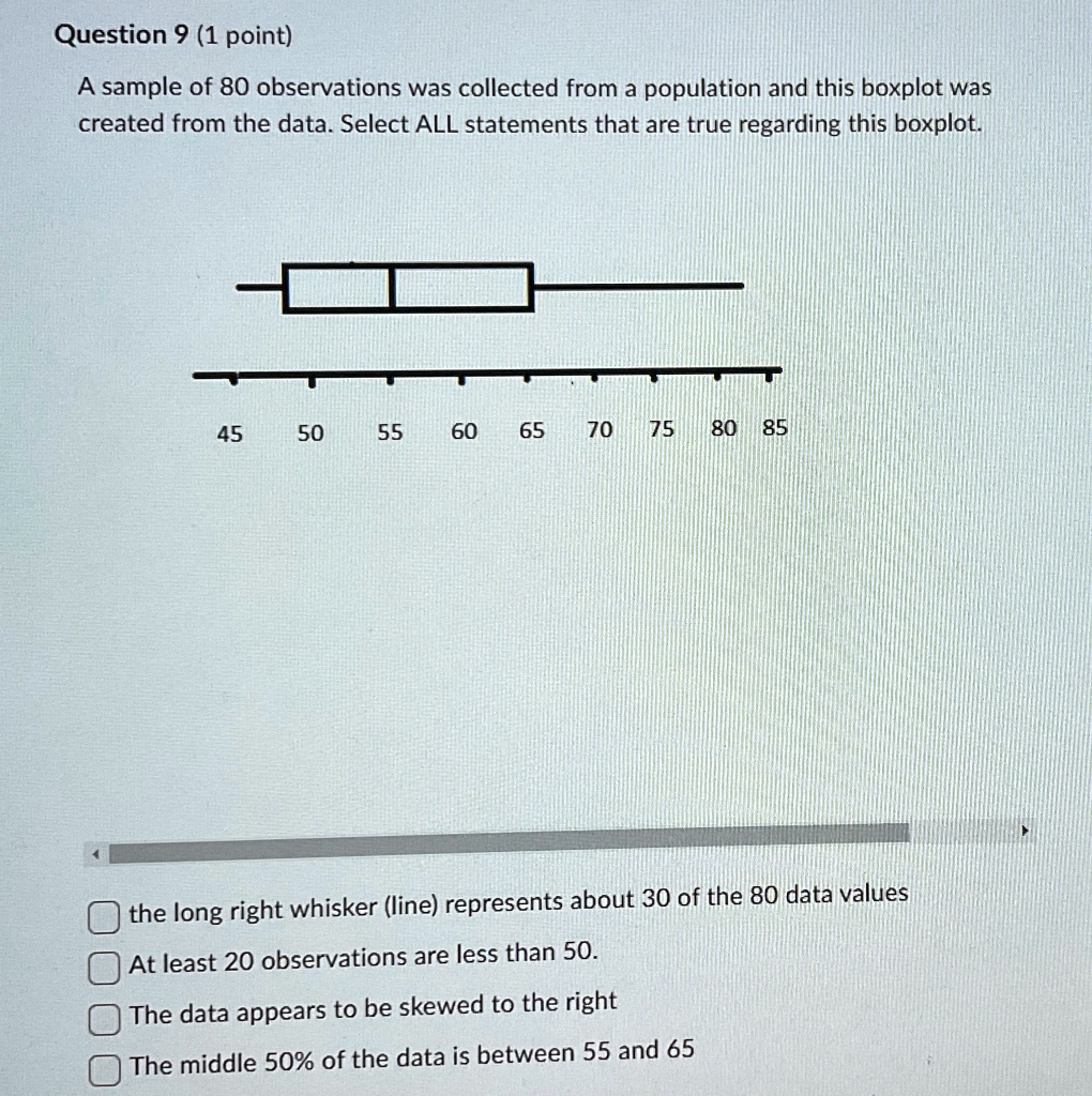 Question 9 (1 point)
A sample of 80 observations was collected from a population and this boxplot was
created from the data. Select ALL statements that are true regarding this boxplot.
45
50
55 60 65 70 75 80 85
the long right whisker (line) represents about 30 of the 80 data values
At least 20 observations are less than 50.
The data appears to be skewed to the right
The middle 50% of the data is between 55 and 65