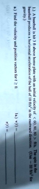 1.) A baseball is hit 3 ft above home plate with an initial velocity of < 60, 80, 80 > ft/s. The spin in the
baseball produces a horizontal acceleration of the ball of 10 ft/s² in the eastward direction. (Use -32 ft/s² for
gravity.)
a.) Find the velocity and position vectors for t ≥ 0.
1a.) v(t) =
r(t) =