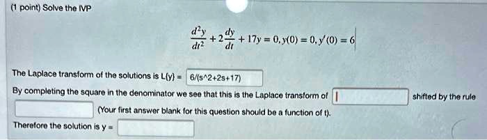 Solve the IVP
d^2y/dt^2 + 2dy/dt + 17y = 0, y(0) = 0, y'(0) = 6
The Laplace transform of the solutions is Ly = 6/(s^2+2s+17)
By completing the square in the denominator we see that this is the Laplace transform of shifted by the rule
(Your first answer blank for this question should be a function of t).
Therefore the solution is y =