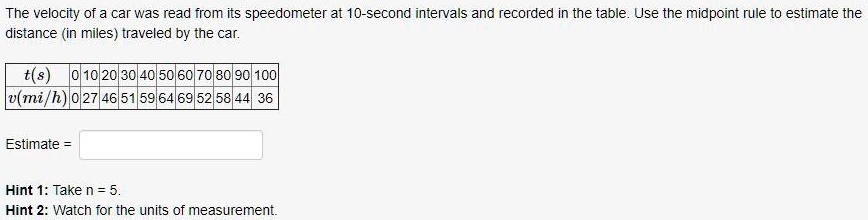 The velocity of a car was read from its speedometer at 10-second intervals and recorded in the table. Use the midpoint rule to estimate the distance (in miles) traveled by the car.

t(s) 0 10 20 30 40 50 60 70 80 90 100
v(mi/h) 0 27 46 51 59 64 69 52 58 44 36

Estimate =

Hint 1: Take n = 5.
Hint 2: Watch for the units of measurement.