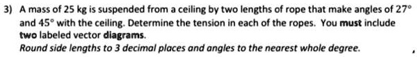A mass of 25 kg is suspended from ceiling by two lengths of rope that ...