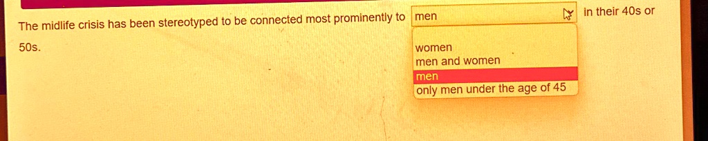 The midlife crisis has been stereotyped to be connected most prominently to men
50s.
women
men and women
men
only men under the age of 45
in their 40s or