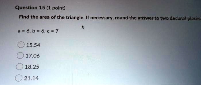 Find the area of the triangle. If necessary, round the answer to two decimal places

a = 6, b = 6, c = 7

15.54
17.06
18.25
21.14