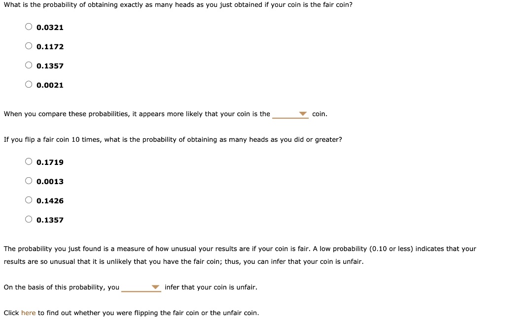 What is the probability of obtaining exactly as many heads as you just obtained if your coin is the fair coin?
0.0321
0.1172
0.1357
0.0021
When you compare these probabilities, it appears more likely that your coin is the coin.
If you flip a fair coin 10 times, what is the probability of obtaining as many heads as you did or greater?
0.1719
0.0013
0.1426
0.1357
The probability you just found is a measure of how unusual your results are if your coin is fair. A low probability (0.10 or less) indicates that your results are so unusual that it is unlikely that you have the fair coin; thus, you can infer that your coin is unfair.
On the basis of this probability, you infer that your coin is unfair.
Click here to find out whether you were flipping the fair coin or the unfair coin.