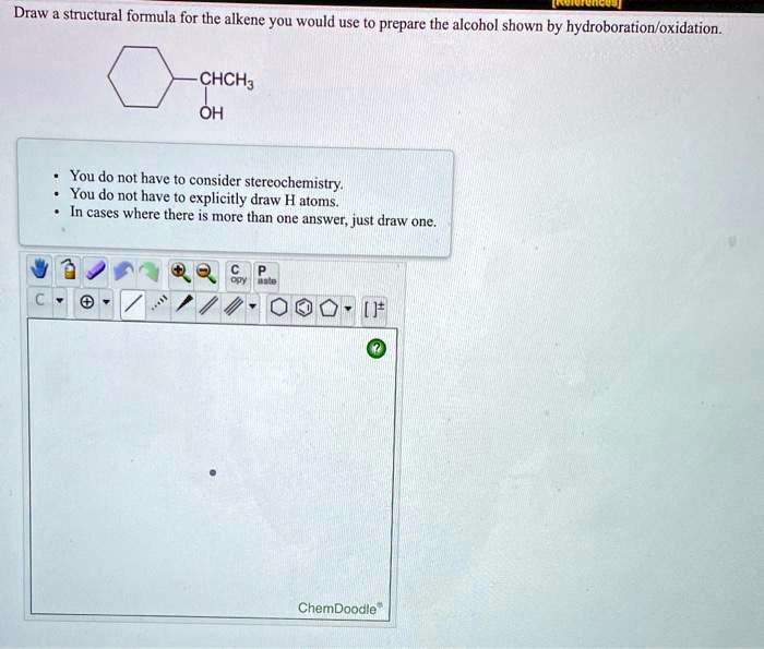 Draw a structural formula for the alkene you would use to prepare the alcohol shown by hydroboration/oxidation.
CHCH3
OH
You do not have to consider stereochemistry.
You do not have to explicitly draw H atoms.
In cases where there is more than one answer, just draw one.