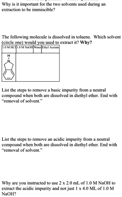 Why is it important for the two solvents used during an
extraction to be immiscible?
The following molecule is dissolved in toluene. Which solvent
(circle one) would you used to extract it? Why?
1.0 M HCI 1.0 M NaOH Water Ethyl Acetate
H
N
List the steps to remove a basic impurity from a neutral
compound when both are dissolved in diethyl ether. End with
"removal of solvent."
List the steps to remove an acidic impurity from a neutral
compound when both are dissolved in diethyl ether. End with
"removal of solvent."
Why are you instructed to use 2 x 2.0 mL of 1.0 M NaOH to
extract the acidic impurity and not just 1 x 4.0 ML of 1.0 M
NaOH?