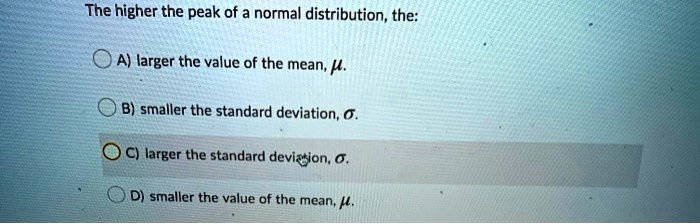 The higher the peak of a normal distribution, the:
A) larger the value of the mean, ?.
B) smaller the standard deviation, ?.
C) larger the standard deviation, ?.
D) smaller the value of the mean, ?.