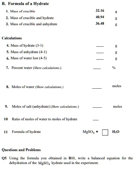 B. Formula of a Hydrate
1. Mass of crucible 32.16 g
2. Mass of crucible and hydrate 40.94 g
3. Mass of crucible and anhydrate 36.48 g

Calculations
4. Mass of hydrate (3-1)  g
5. Mass of anhydrate (4-1)  g
6. Mass of water lost (4-5)  g
7. Percent water (Show calculations.)  %
8. Moles of water (Show calculations.)  moles
9. Moles of salt (anhydrate) (Show calculations.)  moles
10 Ratio of moles of water to moles of hydrate 
11 Formula of hydrate MgSO4 • ? H2O

Questions and Problems
Q5 Using the formula you obtained in B11, write a balanced equation for the dehydration of the MgSO4 hydrate used in the experiment.