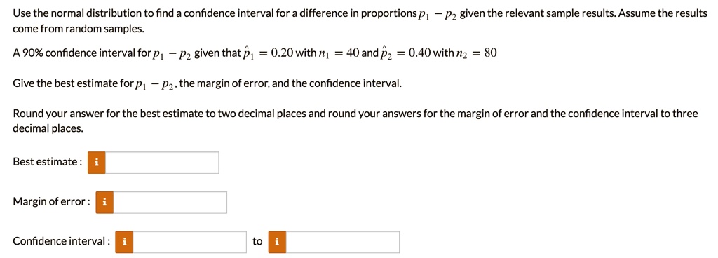 Use the normal distribution to find a confidence interval for a difference in proportions p1 - p2 given the relevant sample results. Assume the results come from random samples. 

A 90% confidence interval for p1 - p2 given that p?1 = 0.20 with n1 = 40 and p?2 = 0.40 with n2 = 80

Give the best estimate for p1 - p2, the margin of error, and the confidence interval.

Round your answer for the best estimate to two decimal places and round your answers for the margin of error and the confidence interval to three decimal places.

Best estimate :
Margin of error :
Confidence interval : to