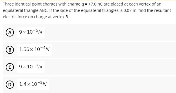 Three identical point charges with charge q = +7.0 nC are placed at each vertex of an equilateral triangle ABC. If the side of the equilateral triangles is 0.07 m, find the resultant electric force on charge at vertex B.

A 9 x 10^-5 N
B 1.56 x 10^-4 N
C 9 x 10^-3 N
D 1.4 x 10^-2 N