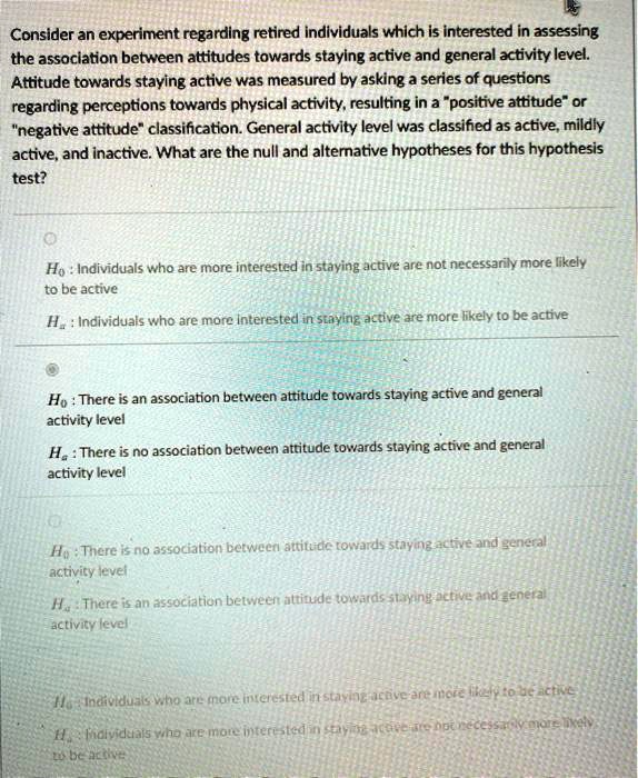 Consider an experiment regarding retired individuals which is interested in assessing the association between attitudes towards staying active and general activity level. Attitude towards staying active was measured by asking a series of questions regarding perceptions towards physical activity, resulting in a "positive attitude" or "negative attitude" classification. General activity level was classified as active, mildly active, and inactive. What are the null and alternative hypotheses for this hypothesis test?

H0 : Individuals who are more interested in staying active are not necessarily more likely to be active
Ha : Individuals who are more interested in staying active are more likely to be active

H0 : There is an association between attitude towards staying active and general activity level
Ha : There is no association between attitude towards staying active and general activity level

H0 : There is no association between attitude towards staying active and general activity level
Ha : There is an association between attitude towards staying active and general activity level

H0 : Individuals who are more interested in staying active are more likely to be active
Ha : Individuals who are more interested in staying active are not necessarily more likely to be active