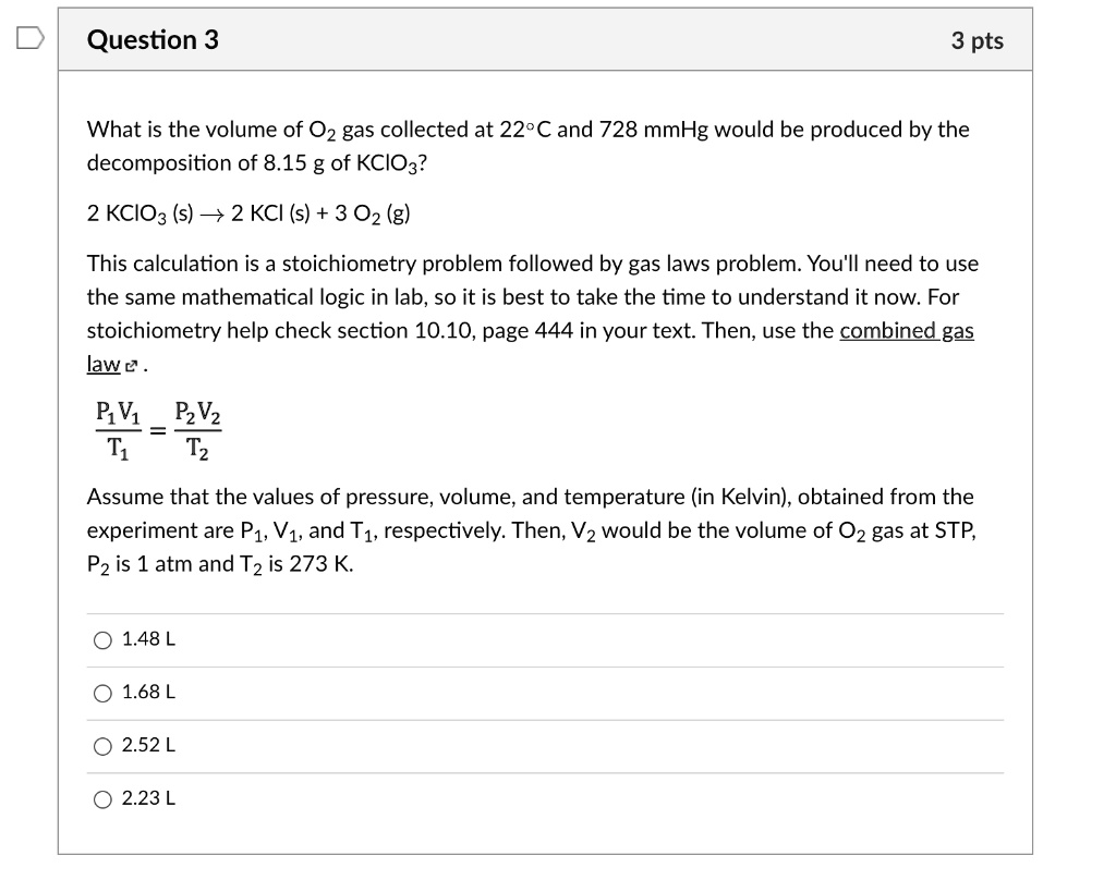 What is the volume of O2 gas collected at 22°C and 728 mmHg would be produced by the decomposition of 8.15 g of KClO3?

2 KClO3 (s) ? 2 KCl (s) + 3 O2 (g)

This calculation is a stoichiometry problem followed by gas laws problem. You'll need to use the same mathematical logic in lab, so it is best to take the time to understand it now. For stoichiometry help check section 10.10, page 444 in your text. Then, use the combined gas law.

P1V1 / T1 = P2V2 / T2

Assume that the values of pressure, volume, and temperature (in Kelvin), obtained from the experiment are P1, V1, and T1, respectively. Then, V2 would be the volume of O2 gas at STP, P2 is 1 atm and T2 is 273 K.

1.48 L
1.68 L
2.52 L
2.23 L