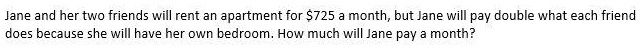 Jane and her two friends will rent an apartment for 725 a month, but Jane will pay double what each friend does because she will have her own bedroom. How much will Jane pay a month?
