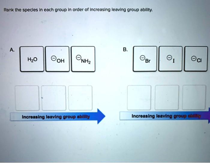 Rank the species in each group in order of increasing leaving group ability.
A.
H2O     ?OH     ?NH2
B.
?Br     ?I     ?Cl
Increasing leaving group ability
Increasing leaving group ability