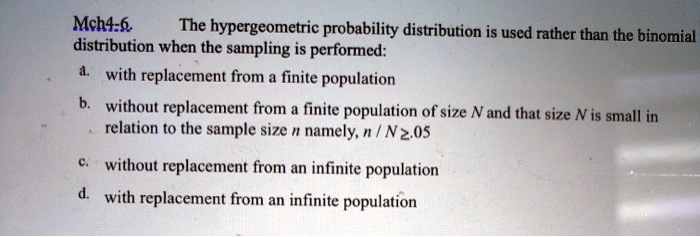 The hypergeometric probability distribution is used rather than the binomial distribution when the sampling is performed:
a. with replacement from a finite population
b. without replacement from a finite population of size N and that size N is small in relation to the sample size n namely, n / N ? .05
c. without replacement from an infinite population
d. with replacement from an infinite population