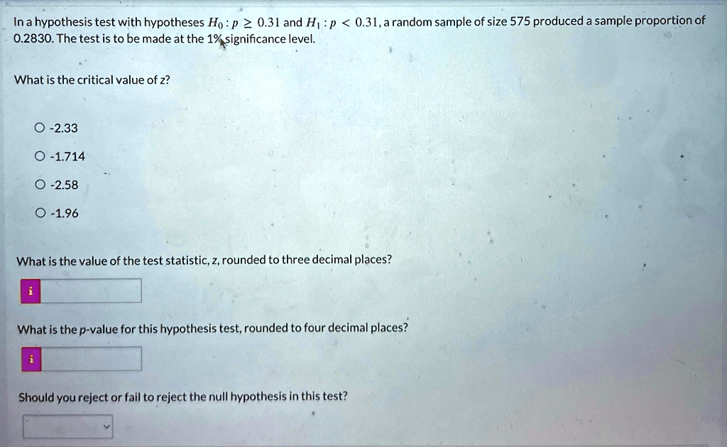 In a hypothesis test with hypotheses H0: p ≥ 0.31 and H1: p < 0.31, a random sample of size 575 produced a sample proportion of 0.2830. The test is to be made at the 1% significance level.
What is the critical value of z?
∘ -2.33
∘ -1.714
∘ -2.58
∘ -1.96
What is the value of the test statistic, z, rounded to three decimal places?
i
What is the p-value for this hypothesis test, rounded to four decimal places?
i
Should you reject or fail to reject the null hypothesis in this test?