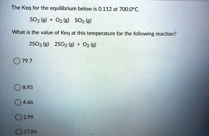 The Keq for the equilibrium below is 0.112 at 700.0°C.
SO2 (g) + O2 (g) ? SO3 (g)

What is the value of Keq at this temperature for the following reaction?
2SO3 (g) ? 2SO2 (g) + O2 (g)

79.7
8.93
4.46
2.99
17.86