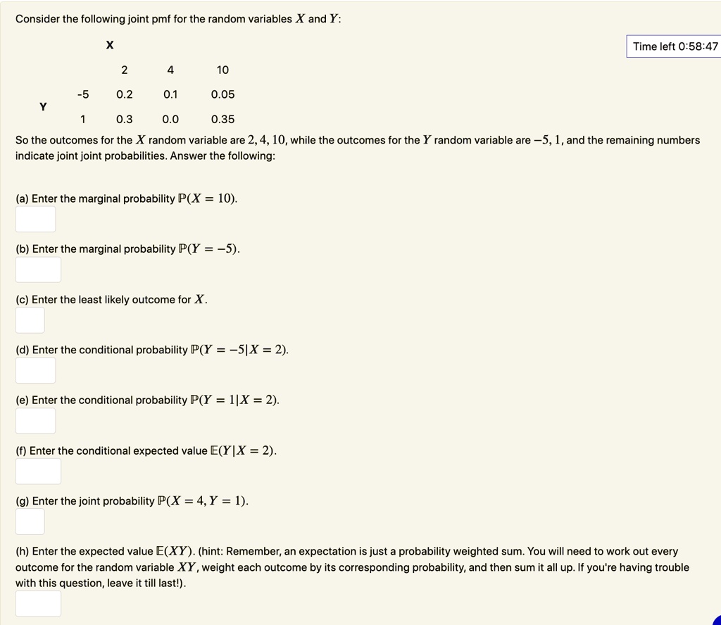 Consider the following joint pmf for the random variables X and Y:
X
2
4
10
-5
0.2
0.1
0.05
Y
1
0.3
0.0
0.35
So the outcomes for the X random variable are 2, 4, 10, while the outcomes for the Y random variable are -5, 1, and the remaining numbers
indicate joint joint probabilities. Answer the following:
(a) Enter the marginal probability P(X = 10).
(b) Enter the marginal probability P(Y = -5).
(c) Enter the least likely outcome for X.
(d) Enter the conditional probability P(Y = -5|X = 2).
(e) Enter the conditional probability P(Y= 1|X = 2).
(f) Enter the conditional expected value E(Y|X = 2).
(g) Enter the joint probability P(X = 4, Y = 1).
(h) Enter the expected value E(XY). (hint: Remember, an expectation is just a probability weighted sum. You will need to work out every
outcome for the random variable XY, weight each outcome by its corresponding probability, and then sum it all up. If you're having trouble
with this question, leave it till last!).