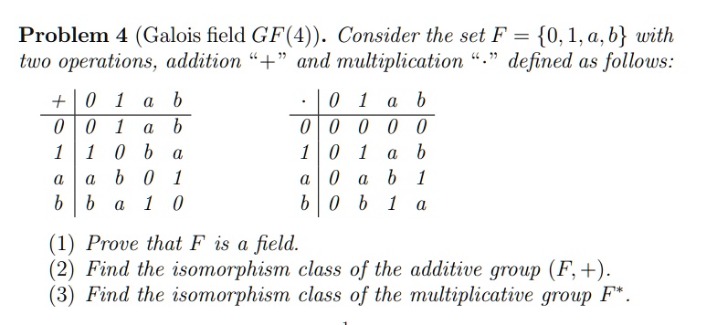 Problem 4 (Galois field GF(4)). Consider the set F = {0, 1, a, b} with two operations, addition "+" and multiplication "." defined as follows:
+     0     1     a     b 
    
    0     0     1     a     b 
    
    1     1     0     b     a 
    
    a     a     b     0     1 
    
    b     b     a     1     0 
.     0     1     a     b 
    
    0     0     0     0     0 
    
    1     0     1     a     b 
    
    a     0     a     b     1 
    
    b     0     b     1     a
(1) Prove that F is a field.
(2) Find the isomorphism class of the additive group (F, +).
(3) Find the isomorphism class of the multiplicative group F*.